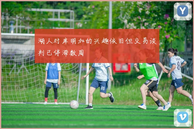 湖人对库明加的兴趣依旧但交易谈判已停滞数周