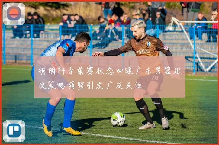 胡明轩季前赛状态回暖广东男篮进攻策略调整引发广泛关注