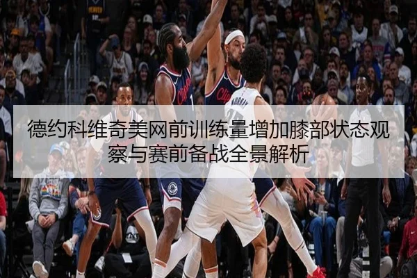 德约科维奇美网前训练量增加膝部状态观察与赛前备战全景解析